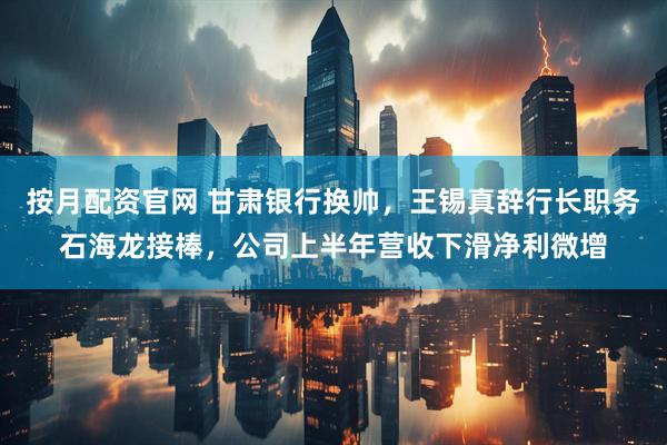 按月配资官网 甘肃银行换帅，王锡真辞行长职务石海龙接棒，公司上半年营收下滑净利微增