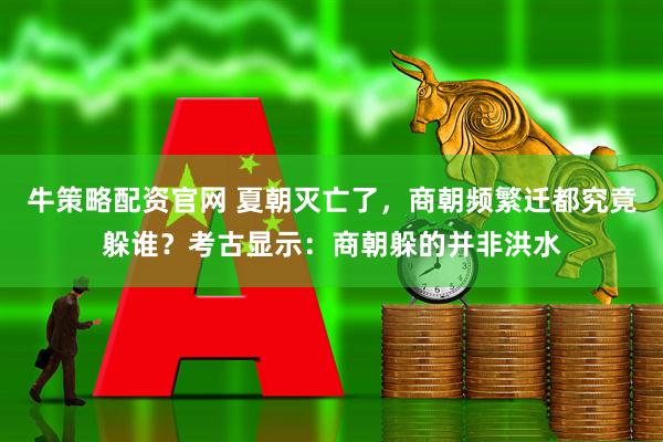 牛策略配资官网 夏朝灭亡了，商朝频繁迁都究竟躲谁？考古显示：商朝躲的并非洪水