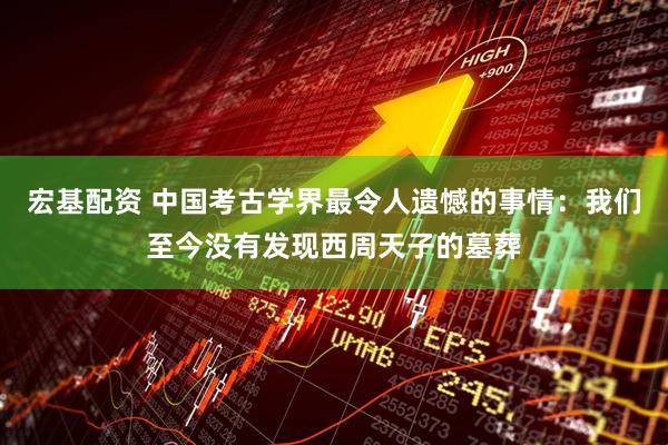 宏基配资 中国考古学界最令人遗憾的事情：我们至今没有发现西周天子的墓葬
