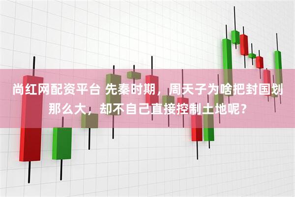 尚红网配资平台 先秦时期，周天子为啥把封国划那么大，却不自己直接控制土地呢？