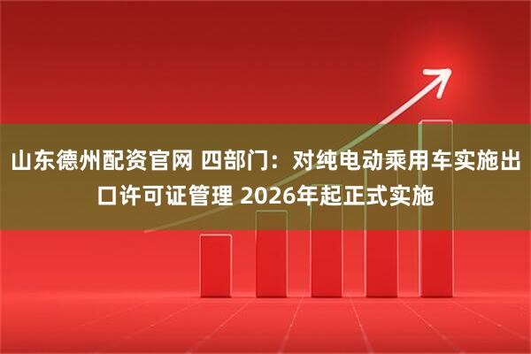山东德州配资官网 四部门：对纯电动乘用车实施出口许可证管理 2026年起正式实施