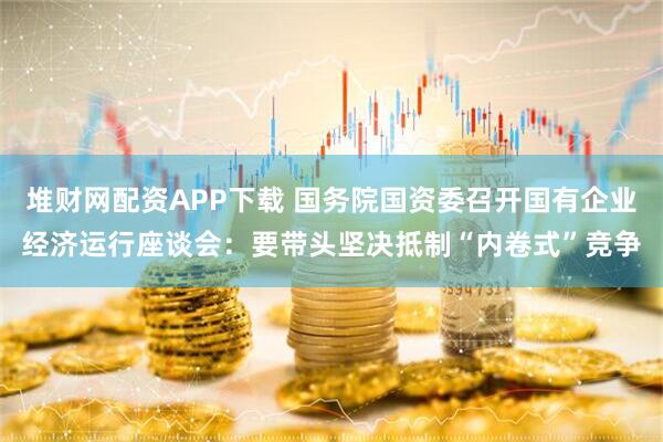 堆财网配资APP下载 国务院国资委召开国有企业经济运行座谈会：要带头坚决抵制“内卷式”竞争