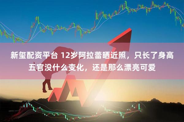 新玺配资平台 12岁阿拉蕾晒近照，只长了身高五官没什么变化，还是那么漂亮可爱