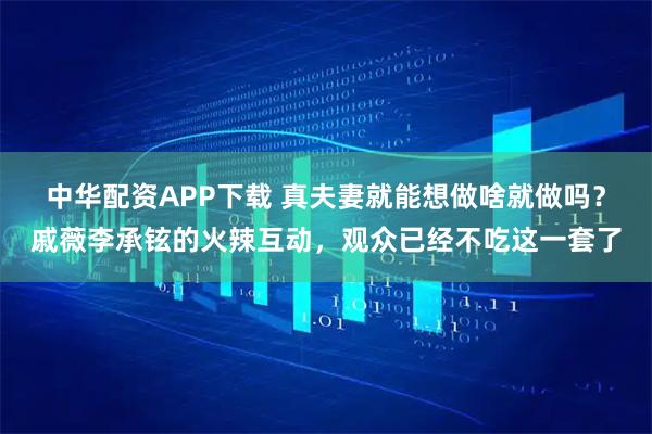 中华配资APP下载 真夫妻就能想做啥就做吗？戚薇李承铉的火辣互动，观众已经不吃这一套了