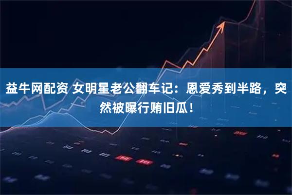 益牛网配资 女明星老公翻车记：恩爱秀到半路，突然被曝行贿旧瓜！