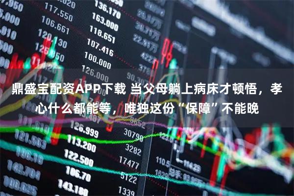 鼎盛宝配资APP下载 当父母躺上病床才顿悟，孝心什么都能等，唯独这份“保障”不能晚
