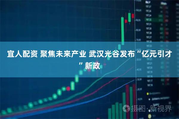 宜人配资 聚焦未来产业 武汉光谷发布“亿元引才”新政