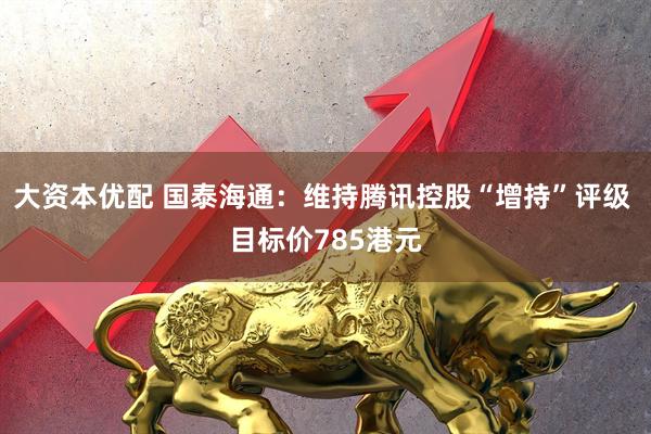 大资本优配 国泰海通：维持腾讯控股“增持”评级 目标价785港元