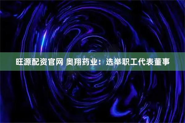 旺源配资官网 奥翔药业：选举职工代表董事