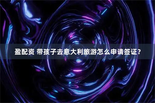 盈配资 带孩子去意大利旅游怎么申请签证？