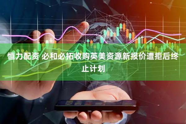 恒力配资 必和必拓收购英美资源新报价遭拒后终止计划