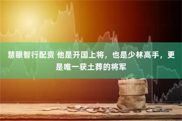 慧眼智行配资 他是开国上将，也是少林高手，更是唯一获土葬的将军