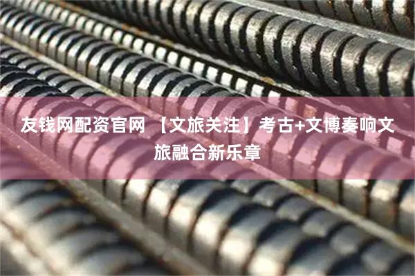 友钱网配资官网 【文旅关注】考古+文博奏响文旅融合新乐章