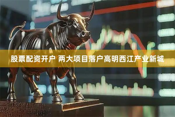 股票配资开户 两大项目落户高明西江产业新城