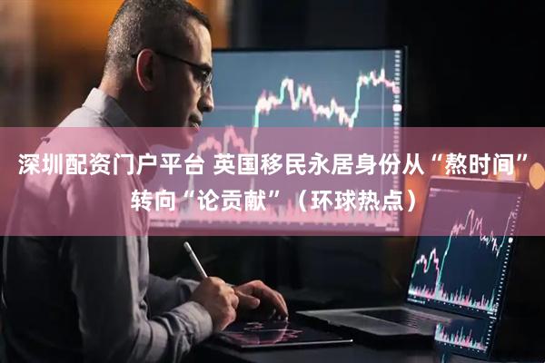 深圳配资门户平台 英国移民永居身份从“熬时间”转向“论贡献”（环球热点）