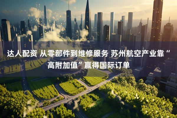 达人配资 从零部件到维修服务 苏州航空产业靠“高附加值”赢得国际订单