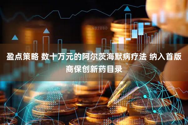 盈点策略 数十万元的阿尔茨海默病疗法 纳入首版商保创新药目录