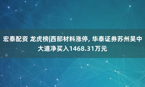 宏泰配资 龙虎榜|西部材料涨停, 华泰证券苏州吴中大道净买入1468.31万元