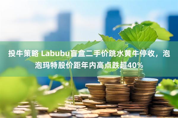 投牛策略 Labubu盲盒二手价跳水黄牛停收，泡泡玛特股价距年内高点跌超40%