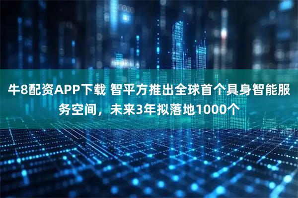 牛8配资APP下载 智平方推出全球首个具身智能服务空间，未来3年拟落地1000个