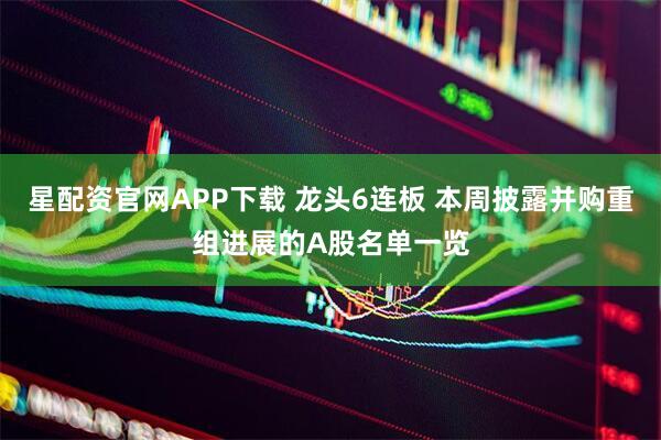 星配资官网APP下载 龙头6连板 本周披露并购重组进展的A股名单一览