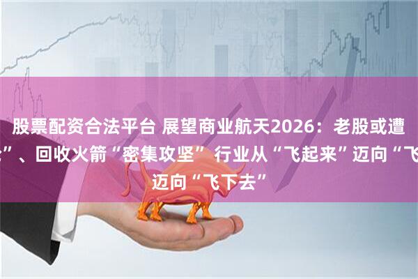股票配资合法平台 展望商业航天2026：老股或遭“疯抢”、回收火箭“密集攻坚” 行业从“飞起来”迈向“飞下去”