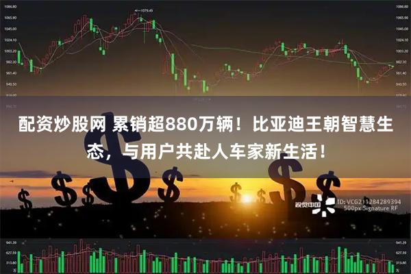 配资炒股网 累销超880万辆！比亚迪王朝智慧生态，与用户共赴人车家新生活！