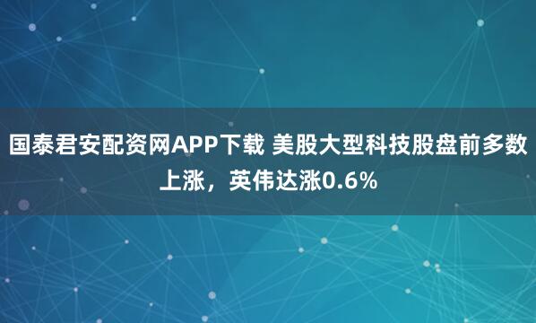 国泰君安配资网APP下载 美股大型科技股盘前多数上涨，英伟达涨0.6%