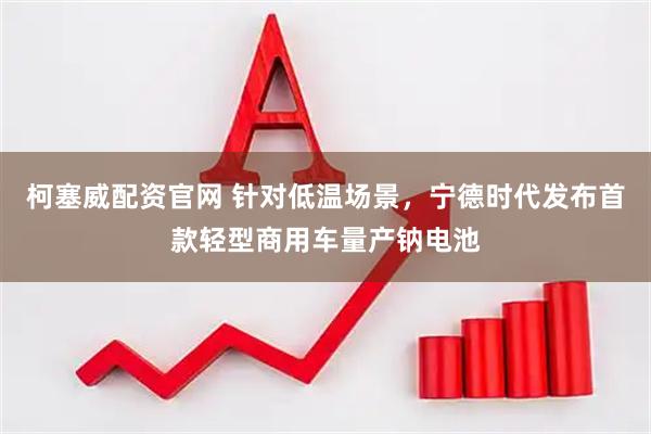 柯塞威配资官网 针对低温场景，宁德时代发布首款轻型商用车量产钠电池