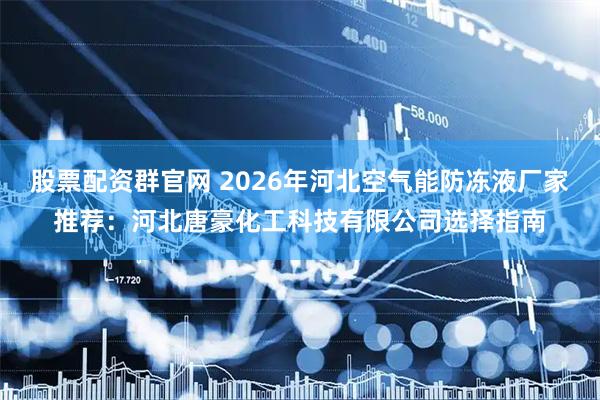 股票配资群官网 2026年河北空气能防冻液厂家推荐：河北唐豪化工科技有限公司选择指南