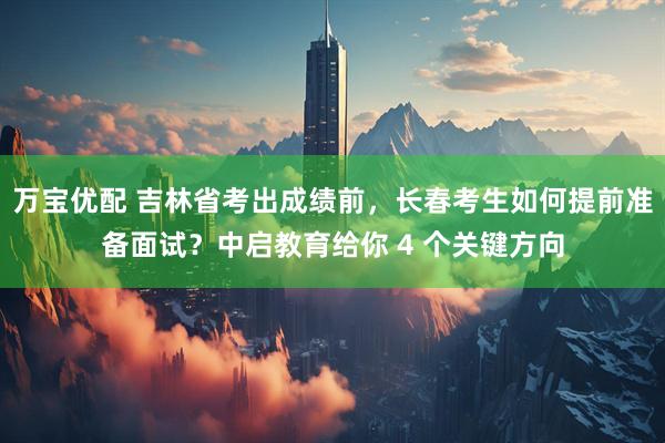 万宝优配 吉林省考出成绩前，长春考生如何提前准备面试？中启教育给你 4 个关键方向