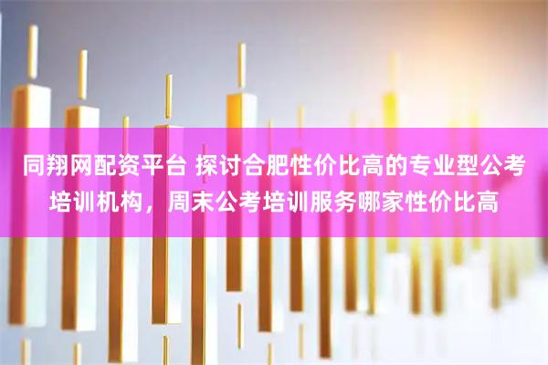同翔网配资平台 探讨合肥性价比高的专业型公考培训机构，周末公考培训服务哪家性价比高